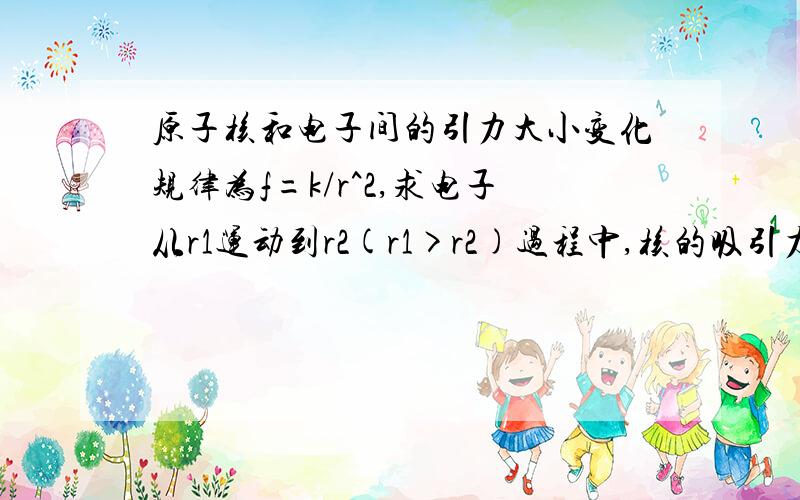 原子核和电子间的引力大小变化规律为f=k/r^2,求电子从r1运动到r2(r1>r2)过程中,核的吸引力所做的功原子核和电子间的引力大小随它们之间的距离r而变化,其规律为f=k/r^2,求电子从r1运动到r2(r1>r2