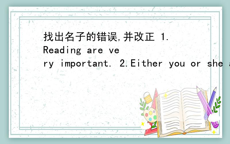 找出名子的错误,并改正 1.Reading are very important. 2.Either you or she are to go.3.There are a pen, a knife and several books on the desk.4.The teacher together with some students are visiting the factory.