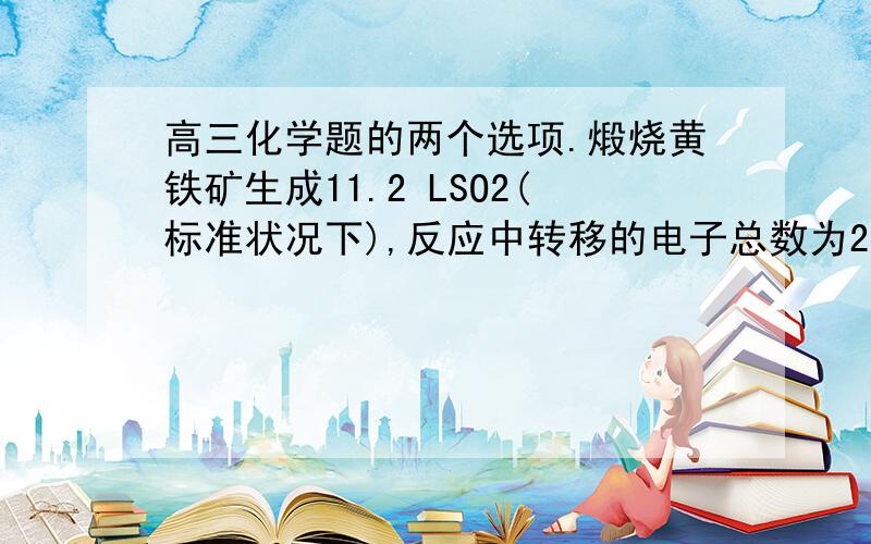 高三化学题的两个选项.煅烧黄铁矿生成11.2 LSO2(标准状况下),反应中转移的电子总数为2.75NA常温常压下,1.6gO2和O3混合气体中质子总数为0.8NA解释一下为什么正确、、、、