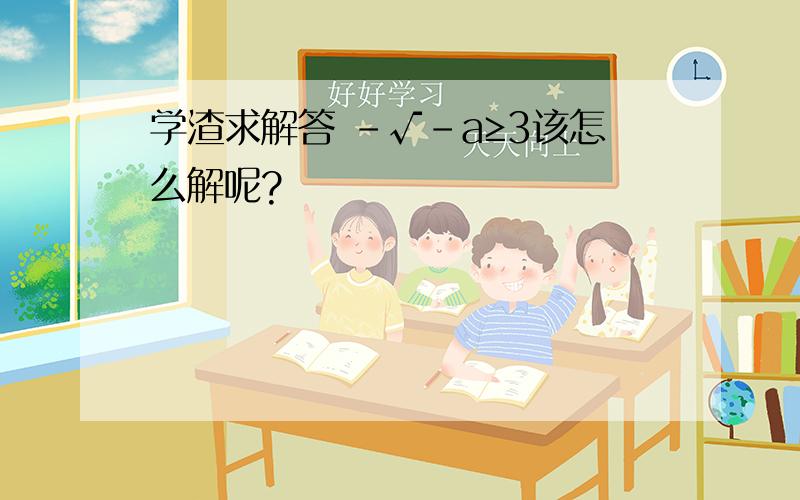 学渣求解答 ﹣√﹣a≥3该怎么解呢?