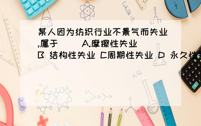 某人因为纺织行业不景气而失业,属于（） A.摩擦性失业 B 结构性失业 C周期性失业 D 永久性失业为什么不选c 而选B,请说明理由.