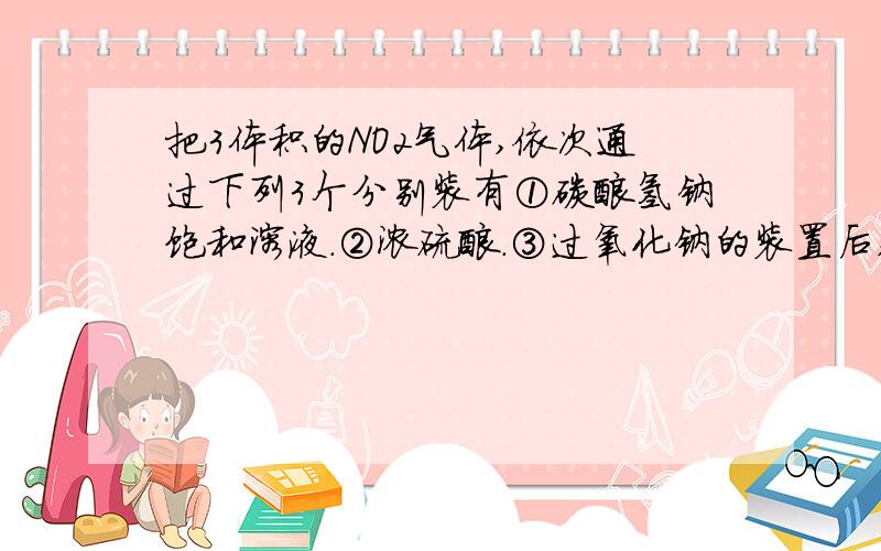 把3体积的NO2气体,依次通过下列3个分别装有①碳酸氢钠饱和溶液.②浓硫酸.③过氧化钠的装置后,用排水法把残留气体收集到集气瓶中,集气瓶内气体应是(同温同压下测定)A.一体积NO.B.2体积氧