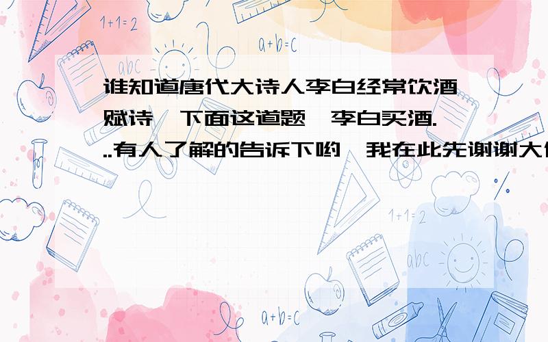 谁知道唐代大诗人李白经常饮酒赋诗,下面这道题《李白买酒...有人了解的告诉下哟,我在此先谢谢大伙了6f