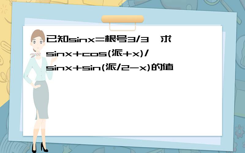 已知sinx=根号3/3,求sinx+cos(派+x)/sinx+sin(派/2-x)的值