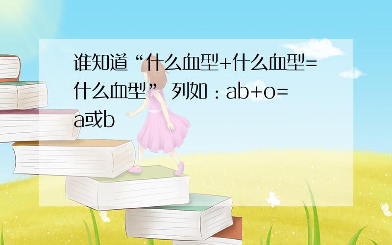 谁知道“什么血型+什么血型=什么血型” 列如：ab+o=a或b