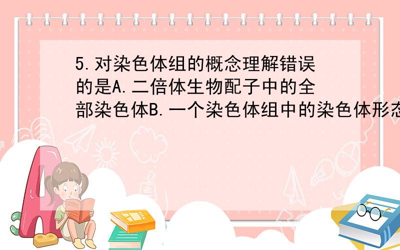 5.对染色体组的概念理解错误的是A.二倍体生物配子中的全部染色体B.一个染色体组中的染色体形态大小结构不相同C .不同生物的染色体组内染色体的数目、形态、大小不同D.卵细胞或精子中