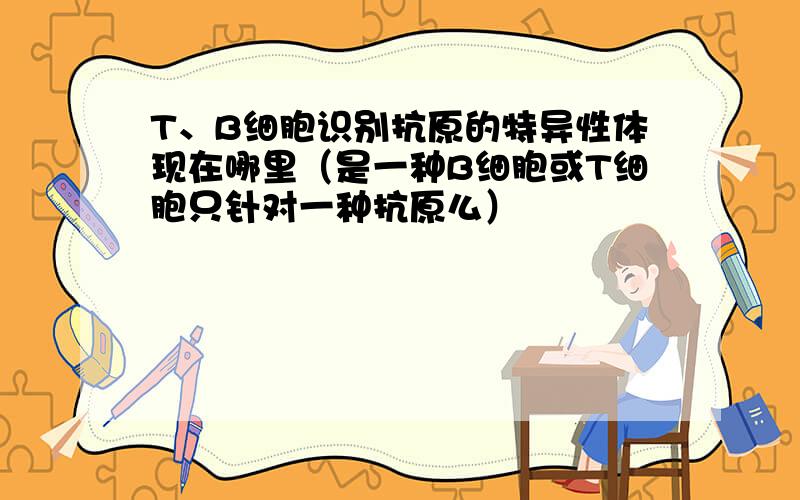 T、B细胞识别抗原的特异性体现在哪里（是一种B细胞或T细胞只针对一种抗原么）