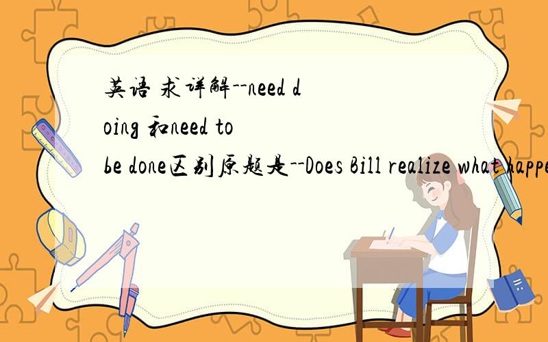 英语 求详解--need doing 和need to be done区别原题是--Does Bill realize what happened?--No,he needs __the truth.A told B telling C that we tell D to be told抱歉啊,答案确实是D希望详解,为什么B是错的