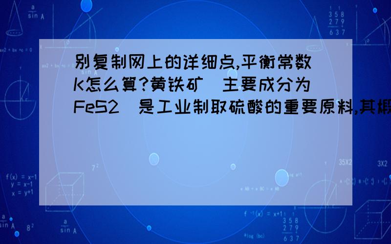 别复制网上的详细点,平衡常数K怎么算?黄铁矿(主要成分为FeS2)是工业制取硫酸的重要原料,其煅烧产物为SO2和Fe3O4.(1).将0.050molSO2(g)和0.03molO2(g)放入容积为1L的密闭容器中,反应:2SO2(g)+O2(g)===(可逆