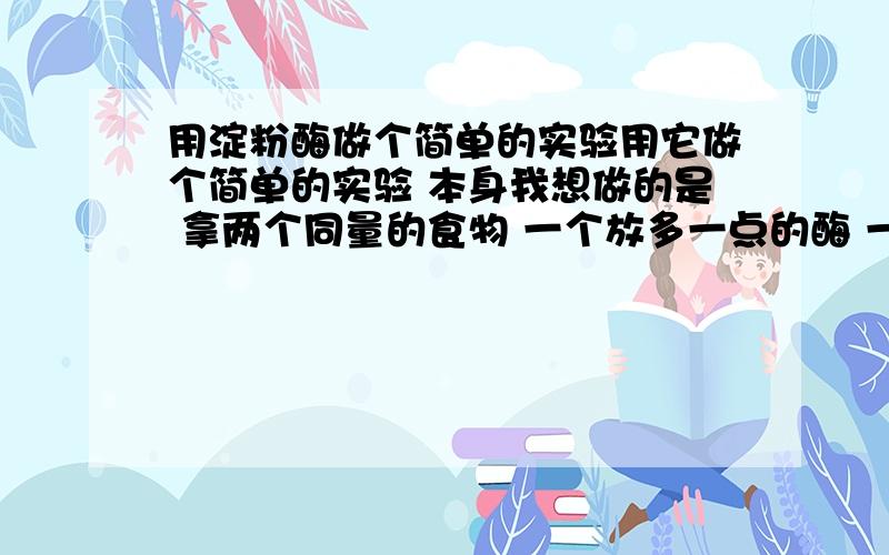 用淀粉酶做个简单的实验用它做个简单的实验 本身我想做的是 拿两个同量的食物 一个放多一点的酶 一个放少一点 看看哪个消化的更快 可后来发现 当酶放进去 并没有什么变化 是不是应该