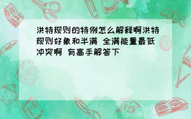 洪特规则的特例怎么解释啊洪特规则好象和半满 全满能量最低冲突啊 有高手解答下