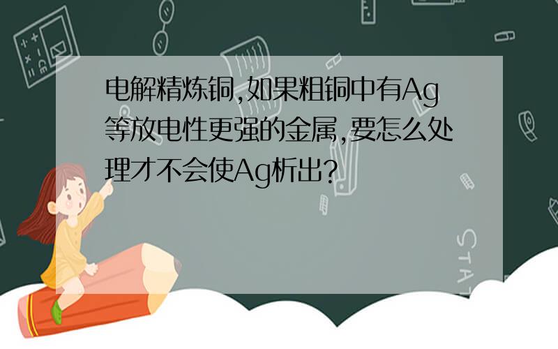 电解精炼铜,如果粗铜中有Ag等放电性更强的金属,要怎么处理才不会使Ag析出?