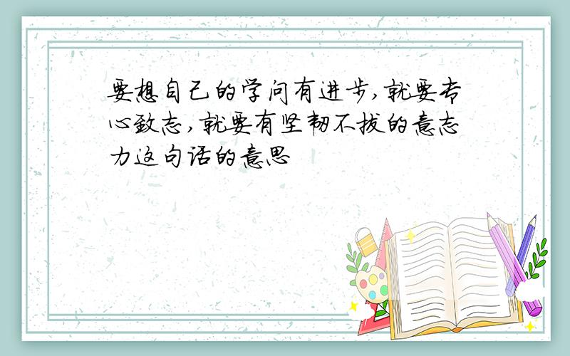 要想自己的学问有进步,就要专心致志,就要有坚韧不拔的意志力这句话的意思