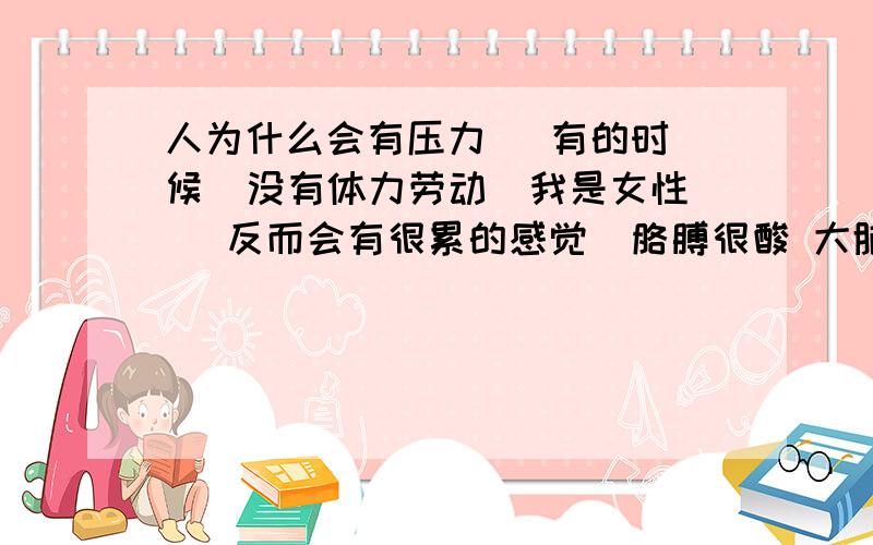 人为什么会有压力   有的时候  没有体力劳动（我是女性） 反而会有很累的感觉  胳膊很酸 大脑很累 不想思考        所以 有的时候 干干体力活感觉很舒服  是一种阴阳调节 吗  就像是 乐极