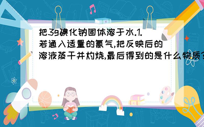 把3g碘化钠固体溶于水.1.若通入适量的氯气,把反映后的溶液蒸干并灼烧,最后得到的是什么物质?这种物质的物质的量是多少?2.若向溶液中通入0.112L氯气（标准状态）,把反映后的溶液蒸干并灼