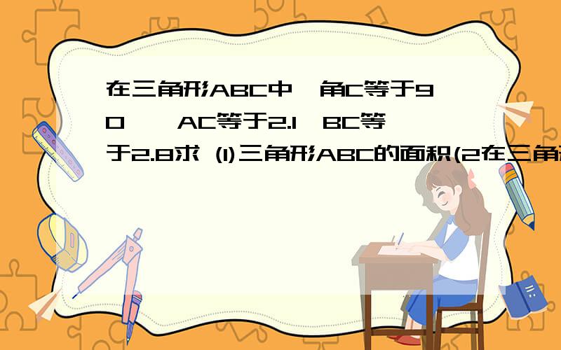 在三角形ABC中,角C等于90°,AC等于2.1,BC等于2.8求 (1)三角形ABC的面积(2在三角形ABC中,角C等于90°,AC等于2.1,BC等于2.8求 (1)三角形ABC的面积(2)斜边的高 (3)高CD