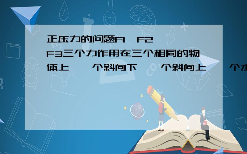 正压力的问题F1  F2  F3三个力作用在三个相同的物体上,一个斜向下,一个斜向上,一个水平拉各自的物体,问的是物体受到的正压力大小关系,三个物体的正压力为什么会不一样啊?  搞不懂啊