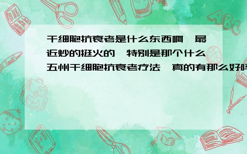 干细胞抗衰老是什么东西啊,最近炒的挺火的,特别是那个什么五州干细胞抗衰老疗法,真的有那么好吗?谁能给我个详细的答复啊.