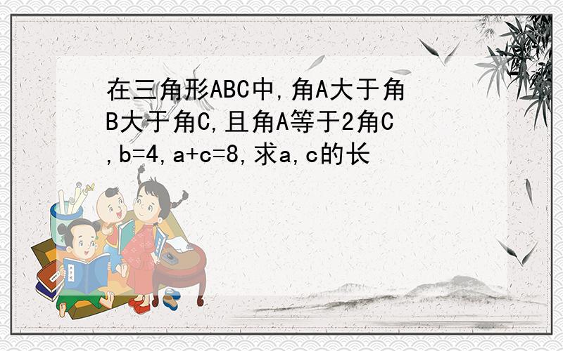 在三角形ABC中,角A大于角B大于角C,且角A等于2角C,b=4,a+c=8,求a,c的长