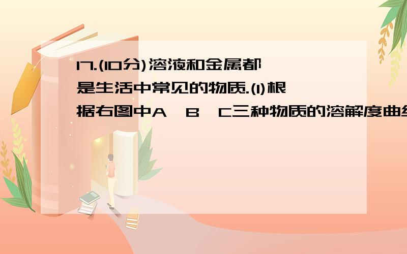 17.(10分)溶液和金属都是生活中常见的物质.(1)根据右图中A、B、C三种物质的溶解度曲线,回答下列问题：①t℃时,50 g A物质加入到50 g水中充分溶解后,所得溶液的质量是          g.   ②现有t℃时