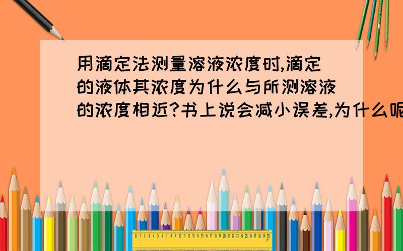 用滴定法测量溶液浓度时,滴定的液体其浓度为什么与所测溶液的浓度相近?书上说会减小误差,为什么呢?