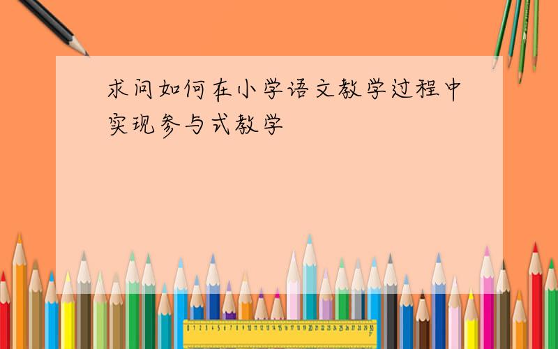 求问如何在小学语文教学过程中实现参与式教学