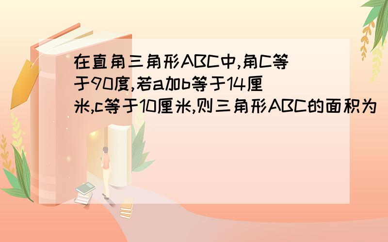 在直角三角形ABC中,角C等于90度,若a加b等于14厘米,c等于10厘米,则三角形ABC的面积为（ ）,请写出步骤