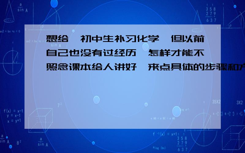 想给一初中生补习化学,但以前自己也没有过经历,怎样才能不照念课本给人讲好,来点具体的步骤和方法,3Q!