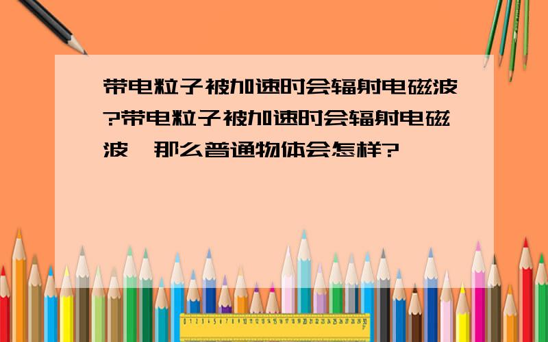 带电粒子被加速时会辐射电磁波?带电粒子被加速时会辐射电磁波,那么普通物体会怎样?