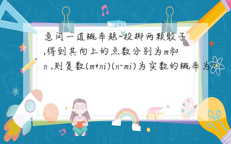 急问一道概率题~投掷两颗骰子,得到其向上的点数分别为m和n ,则复数(m+ni)(n-mi)为实数的概率为?