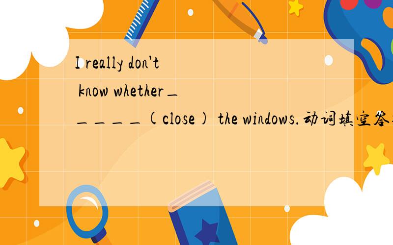 I really don't know whether_____(close) the windows.动词填空答案是to close 还是will close?为什么?