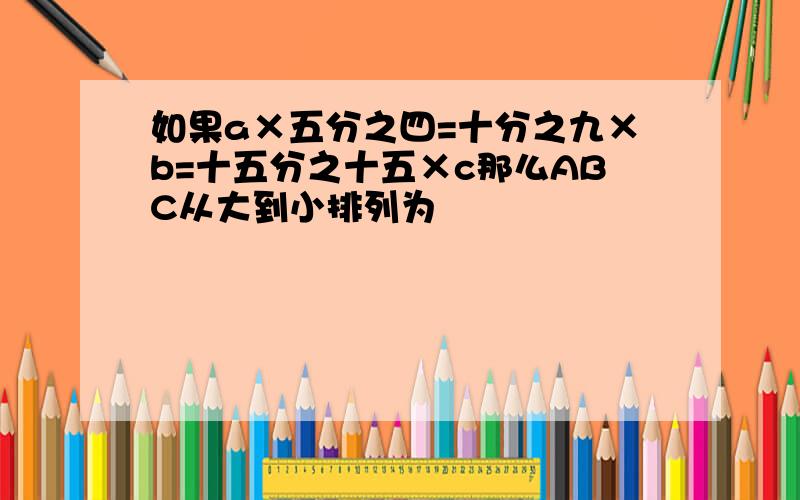 如果a×五分之四=十分之九×b=十五分之十五×c那么ABC从大到小排列为