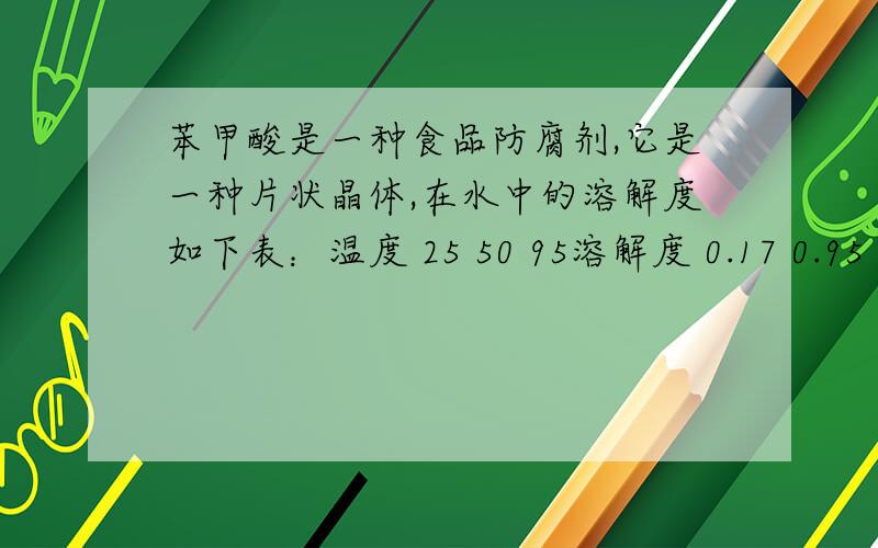 苯甲酸是一种食品防腐剂,它是一种片状晶体,在水中的溶解度如下表：温度 25 50 95溶解度 0.17 0.95 6.8某同学为了提纯苯甲酸样品（其中含泥沙等难溶于水的杂质）,进行了如下实验：1.取样品约