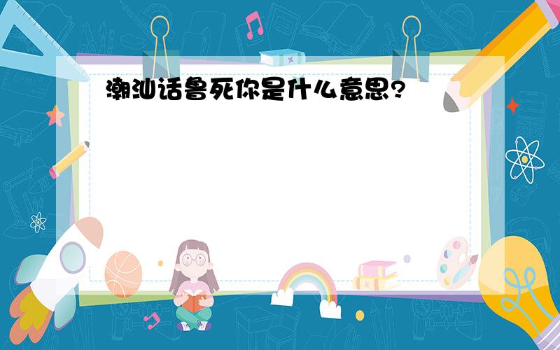 潮汕话鲁死你是什么意思?