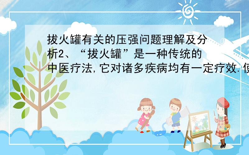 拔火罐有关的压强问题理解及分析2、“拔火罐”是一种传统的中医疗法,它对诸多疾病均有一定疗效.使用时,先在罐内燃烧少量酒精,然后将罐口扣在患处,罐便牢牢吸附在皮肤上.拔火罐,皮肤