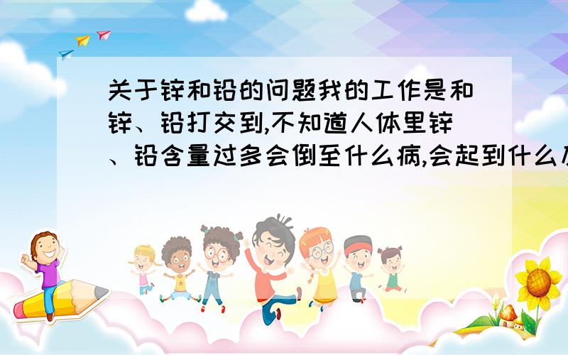 关于锌和铅的问题我的工作是和锌、铅打交到,不知道人体里锌、铅含量过多会倒至什么病,会起到什么反应.