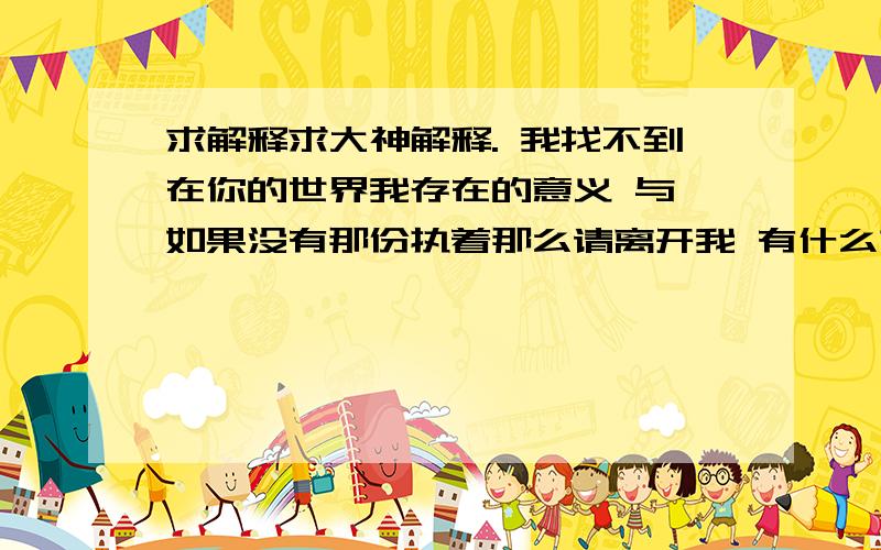 求解释求大神解释. 我找不到在你的世界我存在的意义 与 如果没有那份执着那么请离开我 有什么求解释求大神解释.  我找不到在你的世界我存在的意义   与 如果没有那份执着那么请离开我