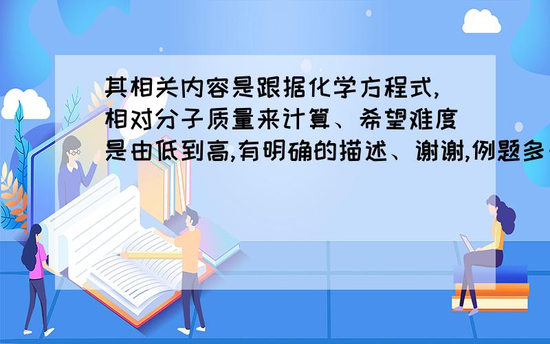 其相关内容是跟据化学方程式,相对分子质量来计算、希望难度是由低到高,有明确的描述、谢谢,例题多一点哈，越多越好！