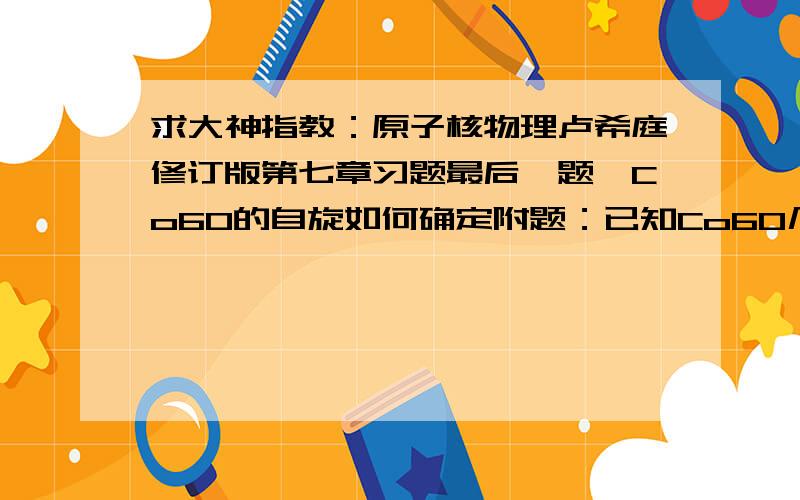 求大神指教：原子核物理卢希庭修订版第七章习题最后一题,Co60的自旋如何确定附题：已知Co60几乎全部经容许型贝塔负衰变至Ni60的激发态，而后经级联两次E2跃迁至基态，试画出衰变纲图，