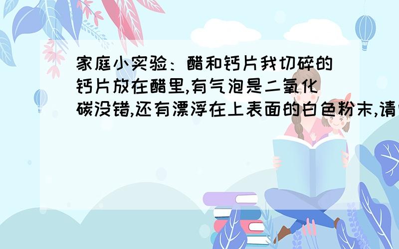 家庭小实验：醋和钙片我切碎的钙片放在醋里,有气泡是二氧化碳没错,还有漂浮在上表面的白色粉末,请问这是乙酸钙吗.