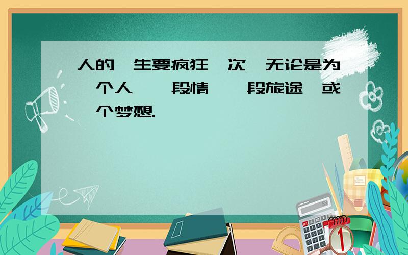 人的一生要疯狂一次,无论是为一个人,一段情,一段旅途,或一个梦想.