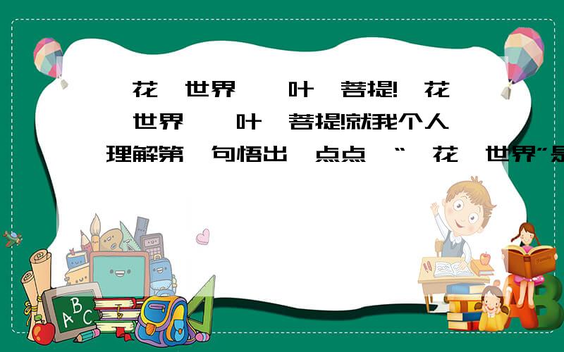一花一世界,一叶一菩提!一花一世界,一叶一菩提!就我个人理解第一句悟出一点点,“一花一世界”是指世间万物都可看出万物之相,就如一点水可看穿众生相.但后面的“一叶一菩提”就不怎么