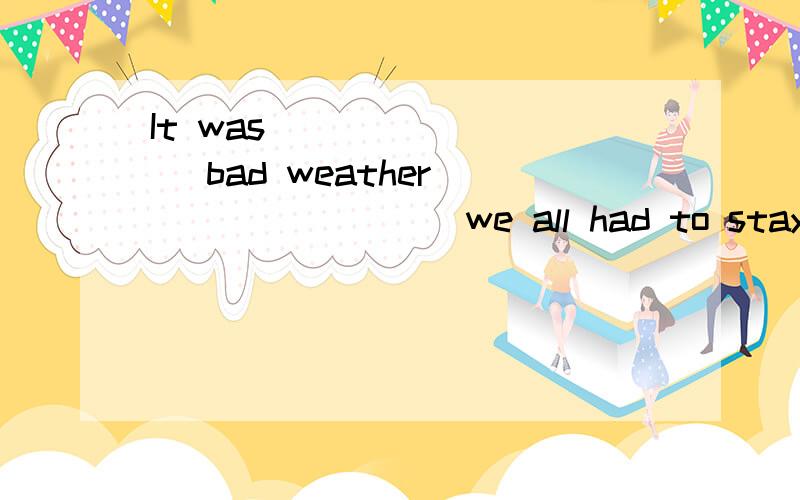 It was ________ bad weather ________ we all had to stay inside.选哪个呢?