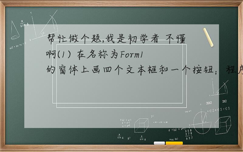 帮忙做个题,我是初学者 不懂啊(1) 在名称为Form1的窗体上画四个文本框和一个按钮；程序运行后,在四个文本框中各输入一个整数,然后单击命令按钮,即可求最大值,并在窗体上显示出来,如果输