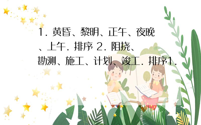 1. 黄昏、黎明、正午、夜晚、上午. 排序 2. 阻挠、勘测、施工、计划、竣工. 排序1.         黄昏、黎明、正午、夜晚、上午.      排序2.           阻挠、勘测、施工、计划、竣工.      排序