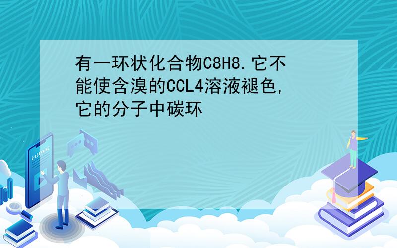 有一环状化合物C8H8.它不能使含溴的CCL4溶液褪色,它的分子中碳环