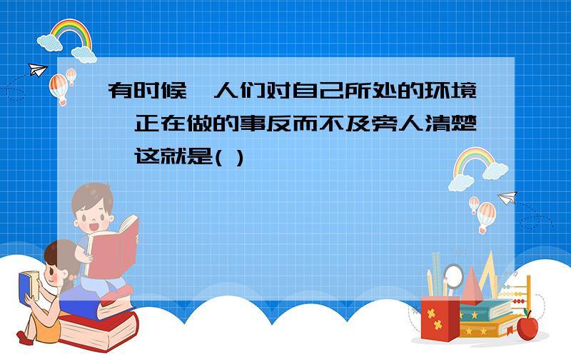 有时候,人们对自己所处的环境,正在做的事反而不及旁人清楚,这就是( )