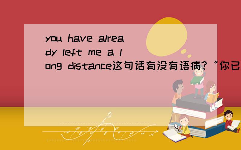 you have already left me a long distance这句话有没有语病?“你已经远远的离我而去”这句话应该怎么表达,这里的语境不是物理上的距离,而更偏向一种抽象的距离,更想表达一种也许对方在意识上已