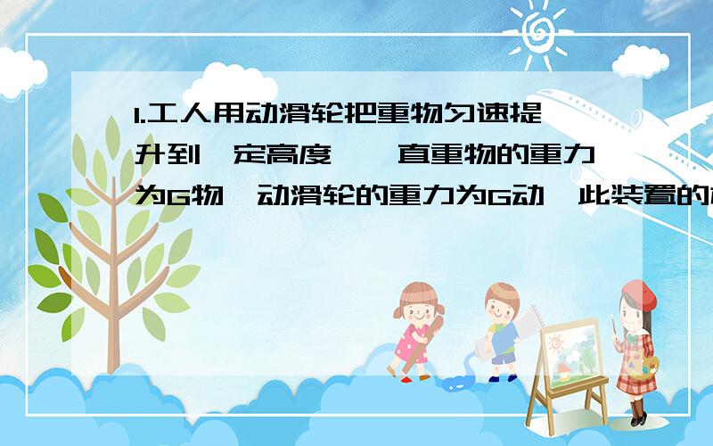 1.工人用动滑轮把重物匀速提升到一定高度,一直重物的重力为G物,动滑轮的重力为G动,此装置的机械效率为n（就是yi ta）,不计绳重和摩擦,工人所用的拉力为（ ）A.G物+G动/2 B.G物/2n C.G物+nG动/n