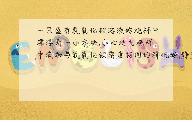 一只盛有氢氧化钡溶液的烧杯中漂浮着一小木块,小心地向烧杯中滴加与氢氧化钡密度相同的稀硫酸,静置后小木块与原来的位置相比答案说他们反应后会导致 溶液质量减少,密度减小,Ba(OH)2+H2S